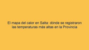 El mapa del calor en Salta: dónde se registraron las temperaturas más altas en la Provincia