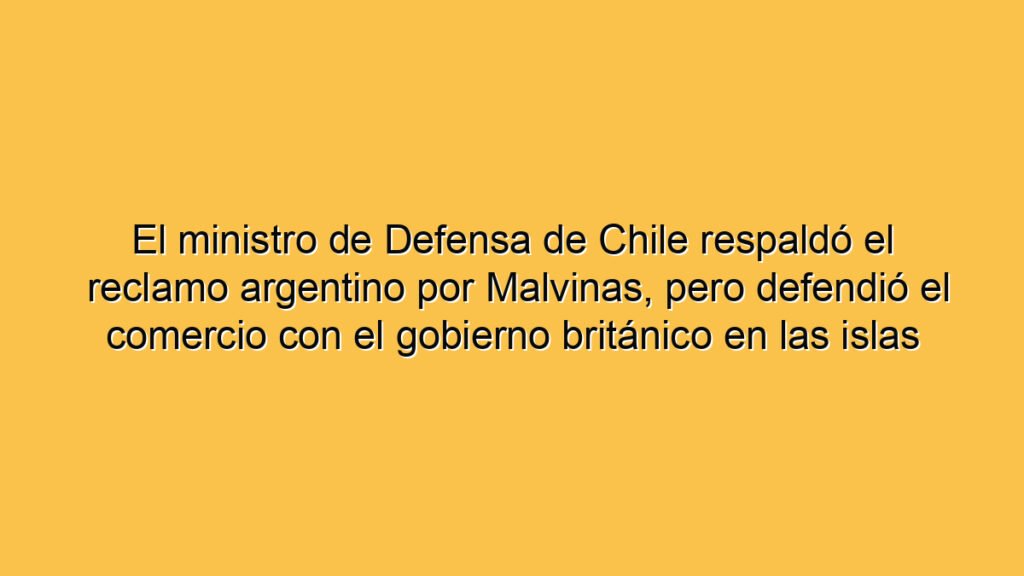 El ministro de Defensa de Chile respaldó el reclamo argentino por Malvinas, pero defendió el comercio con el gobierno británico en las islas