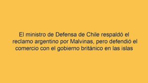 El ministro de Defensa de Chile respaldó el reclamo argentino por Malvinas, pero defendió el comercio con el gobierno británico en las islas