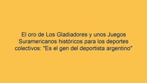 El oro de Los Gladiadores y unos Juegos Suramericanos históricos para los deportes colectivos: "Es el gen del deportista argentino"