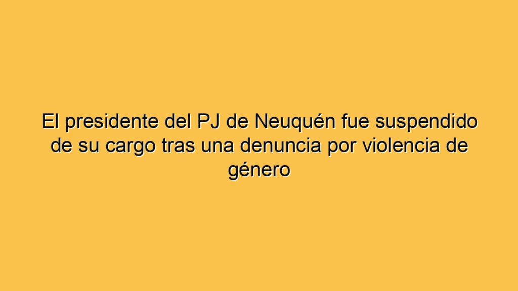 El presidente del PJ de Neuquén fue suspendido de su cargo tras una denuncia por violencia de género