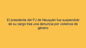 El presidente del PJ de Neuquén fue suspendido de su cargo tras una denuncia por violencia de género