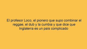 El profesor Loco, el pionero que supo combinar el reggae, el dub y la cumbia y que dice que Inglaterra es un país complicado