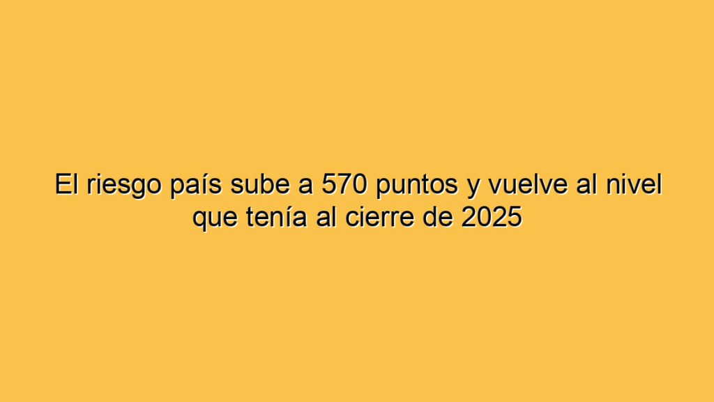 El riesgo país sube a 570 puntos y vuelve al nivel que tenía al cierre de 2025
