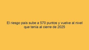 El riesgo país sube a 570 puntos y vuelve al nivel que tenía al cierre de 2025