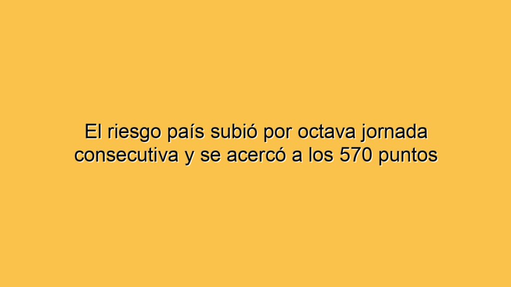 El riesgo país subió por octava jornada consecutiva y se acercó a los 570 puntos