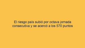 El riesgo país subió por octava jornada consecutiva y se acercó a los 570 puntos