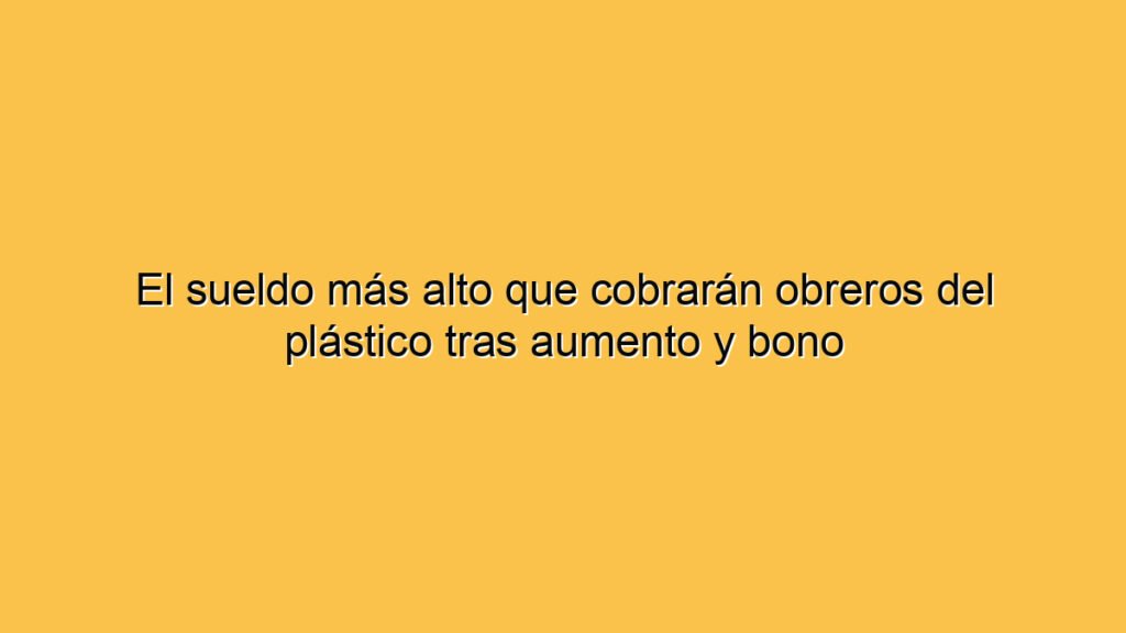 El sueldo más alto que cobrarán obreros del plástico tras aumento y bono