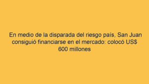 En medio de la disparada del riesgo país, San Juan consiguió financiarse en el mercado: colocó US$ 600 millones