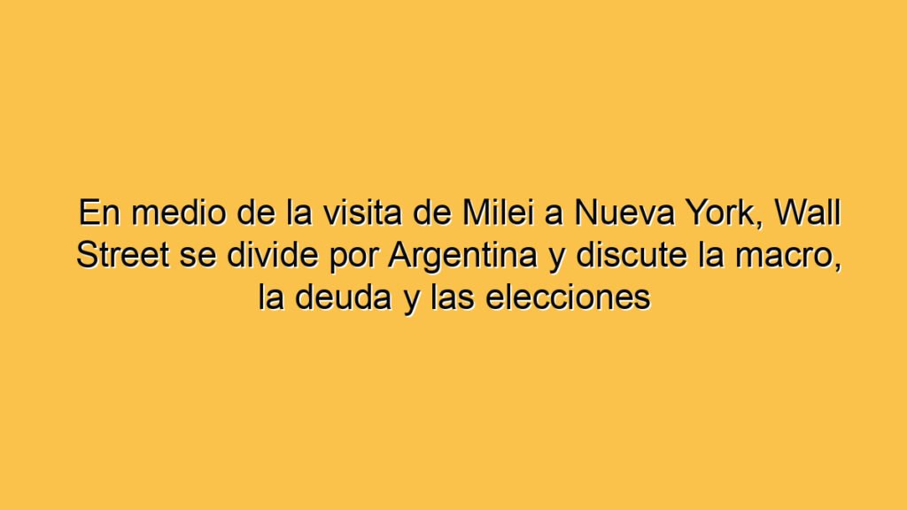 En medio de la visita de Milei a Nueva York, Wall Street se divide por Argentina y discute la macro, la deuda y las elecciones
