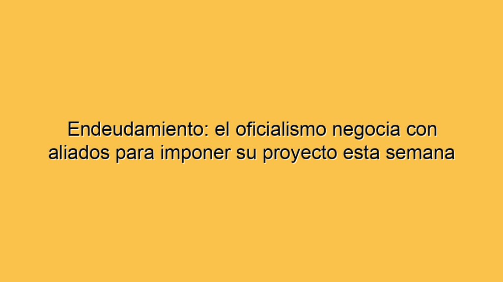 Endeudamiento: el oficialismo negocia con aliados para imponer su proyecto esta semana