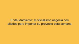 Endeudamiento: el oficialismo negocia con aliados para imponer su proyecto esta semana