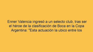 Enner Valencia ingresó a un selecto club, tras ser el héroe de la clasificación de Boca en la Copa Argentina: "Esta actuación la ubico entre los primeros lugares de mi carrera"