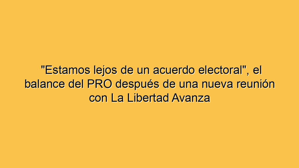 "Estamos lejos de un acuerdo electoral", el balance del PRO después de una nueva reunión con La Libertad Avanza