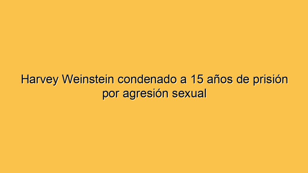 Harvey Weinstein condenado a 15 años de prisión por agresión sexual