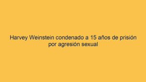 Harvey Weinstein condenado a 15 años de prisión por agresión sexual