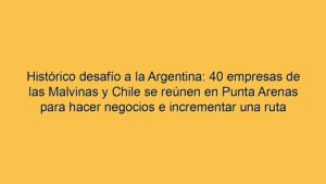 Histórico desafío a la Argentina: 40 empresas de las Malvinas y Chile se reúnen en Punta Arenas para hacer negocios e incrementar una ruta marítima