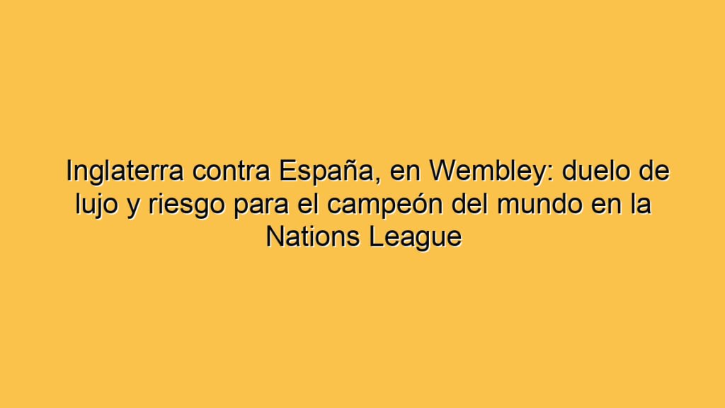 Inglaterra contra España, en Wembley: duelo de lujo y riesgo para el campeón del mundo en la Nations League