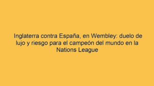 Inglaterra contra España, en Wembley: duelo de lujo y riesgo para el campeón del mundo en la Nations League