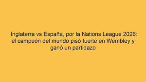 Inglaterra vs España, por la Nations League 2026: el campeón del mundo pisó fuerte en Wembley y ganó un partidazo