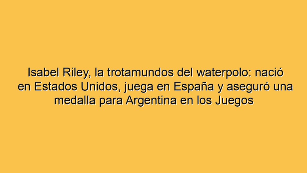 Isabel Riley, la trotamundos del waterpolo: nació en Estados Unidos, juega en España y aseguró una medalla para Argentina en los Juegos Suramericanos