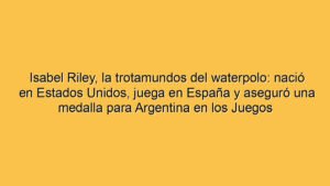 Isabel Riley, la trotamundos del waterpolo: nació en Estados Unidos, juega en España y aseguró una medalla para Argentina en los Juegos Suramericanos