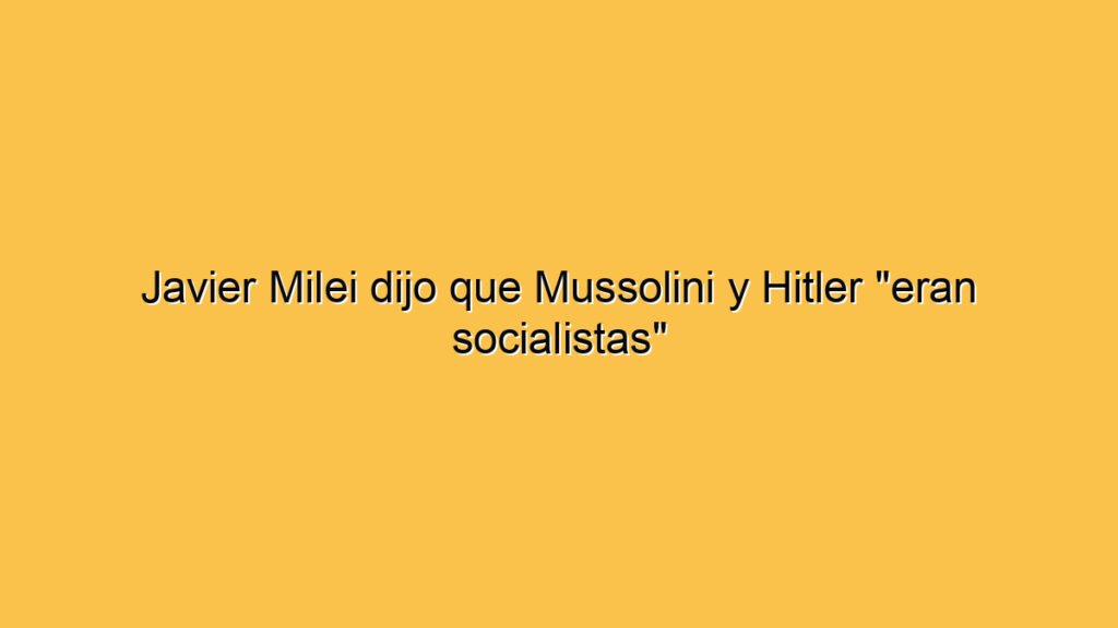 Javier Milei dijo que Mussolini y Hitler "eran socialistas"