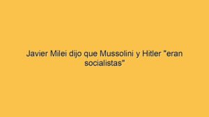 Javier Milei dijo que Mussolini y Hitler "eran socialistas"