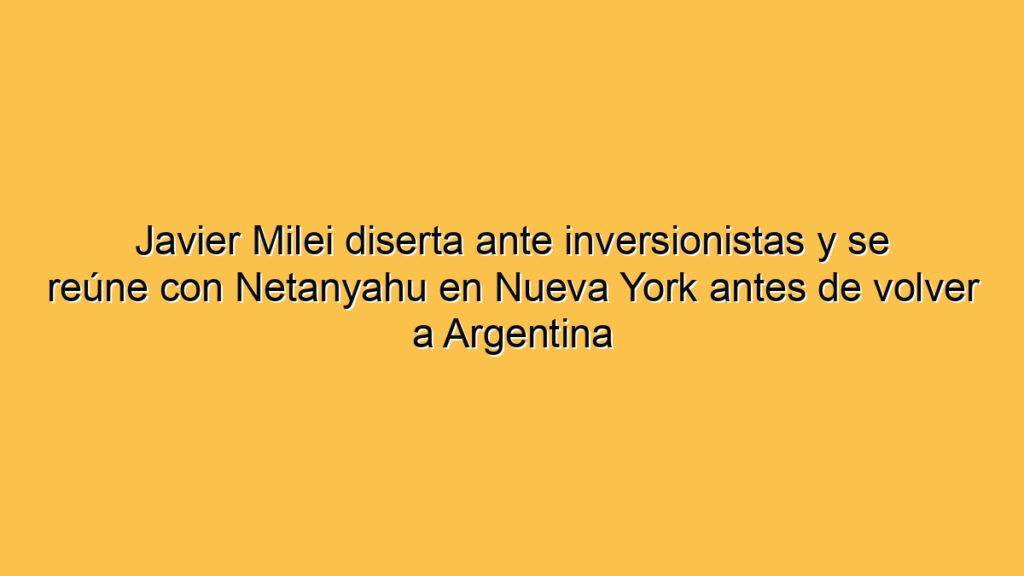 Javier Milei diserta ante inversionistas y se reúne con Netanyahu en Nueva York antes de volver a Argentina
