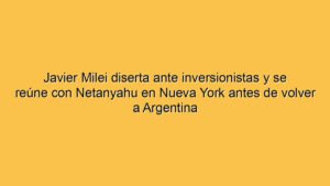 Javier Milei diserta ante inversionistas y se reúne con Netanyahu en Nueva York antes de volver a Argentina