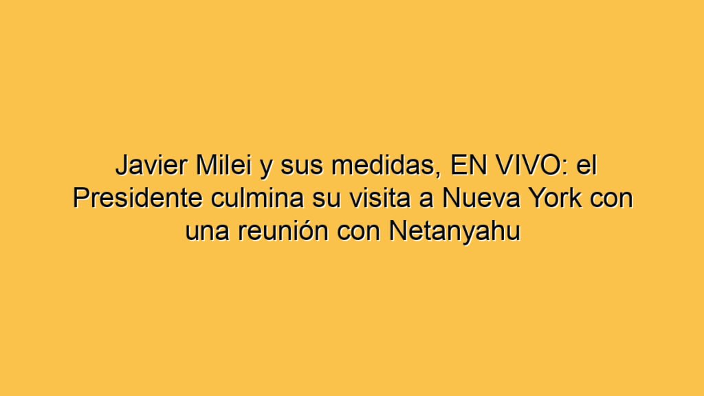 Javier Milei y sus medidas, EN VIVO: el Presidente culmina su visita a Nueva York con una reunión con Netanyahu