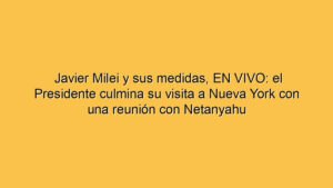 Javier Milei y sus medidas, EN VIVO: el Presidente culmina su visita a Nueva York con una reunión con Netanyahu