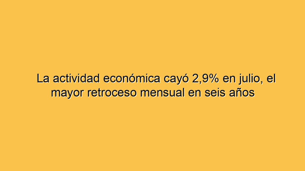 La actividad económica cayó 2,9% en julio, el mayor retroceso mensual en seis años
