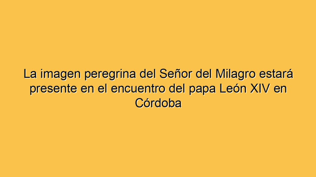 La imagen peregrina del Señor del Milagro estará presente en el encuentro del papa León XIV en Córdoba