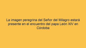 La imagen peregrina del Señor del Milagro estará presente en el encuentro del papa León XIV en Córdoba