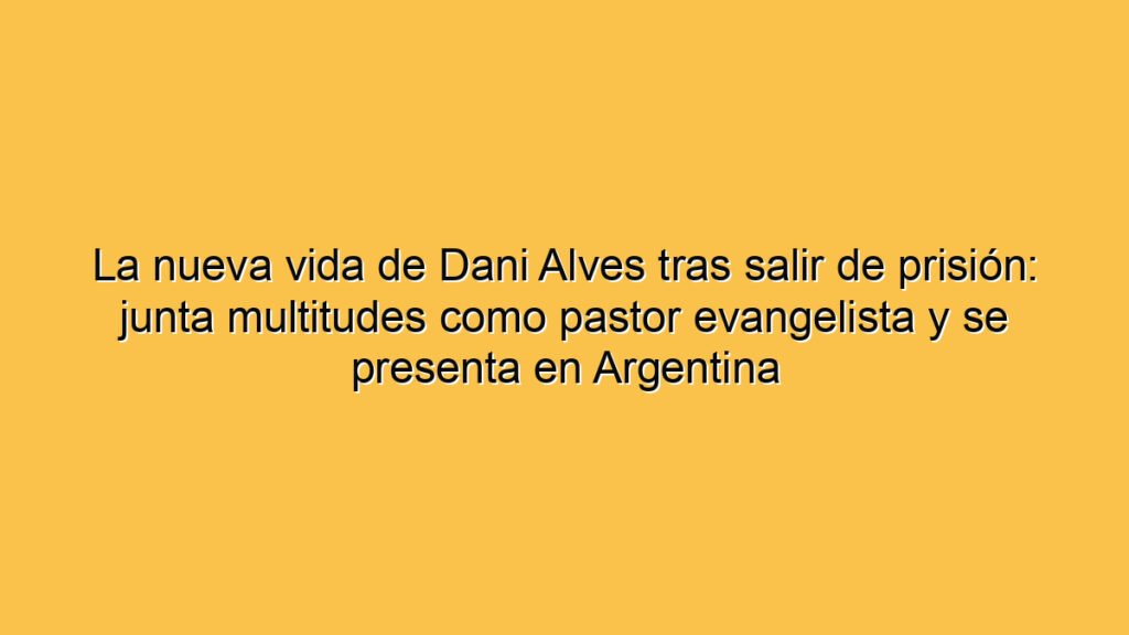 La nueva vida de Dani Alves tras salir de prisión: junta multitudes como pastor evangelista y se presenta en Argentina