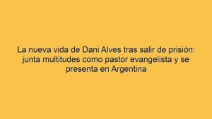 La nueva vida de Dani Alves tras salir de prisión: junta multitudes como pastor evangelista y se presenta en Argentina