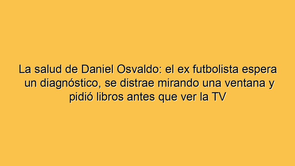 La salud de Daniel Osvaldo: el ex futbolista espera un diagnóstico, se distrae mirando una ventana y pidió libros antes que ver la TV
