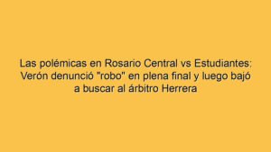 Las polémicas en Rosario Central vs Estudiantes: Verón denunció "robo" en plena final y luego bajó a buscar al árbitro Herrera
