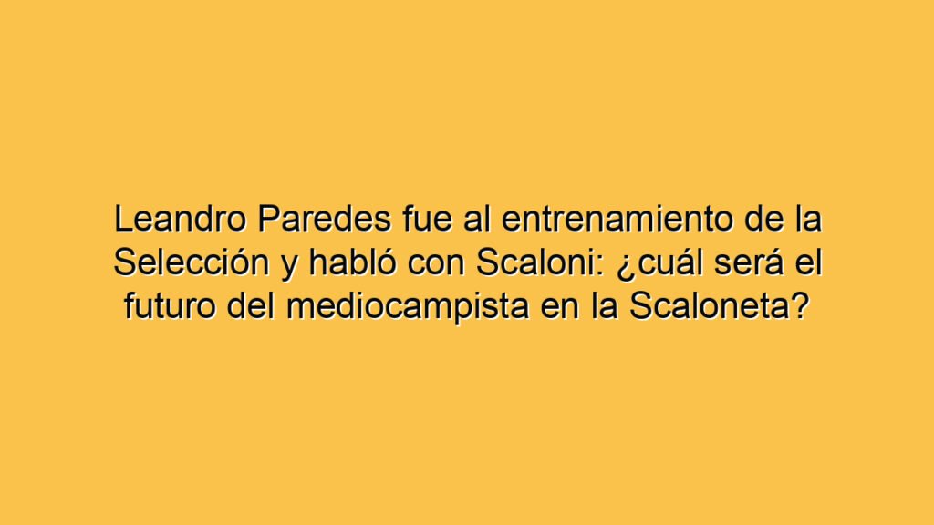 Leandro Paredes fue al entrenamiento de la Selección y habló con Scaloni: ¿cuál será el futuro del mediocampista en la Scaloneta?