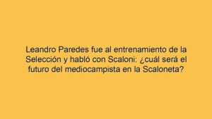 Leandro Paredes fue al entrenamiento de la Selección y habló con Scaloni: ¿cuál será el futuro del mediocampista en la Scaloneta?