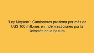 "Ley Moyano": Camioneros presiona por más de US$ 100 millones en indemnizaciones por la licitación de la basura