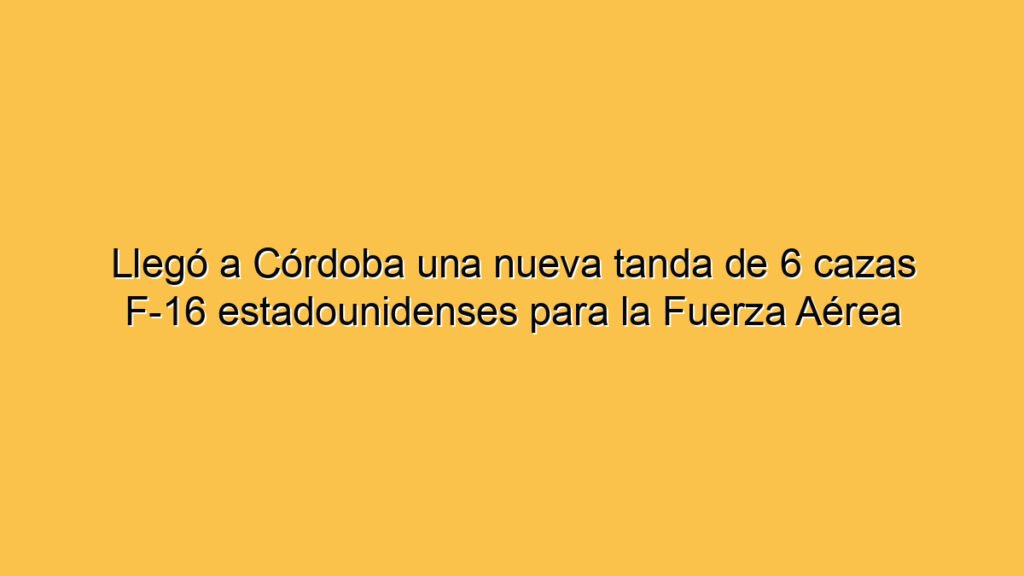 Llegó a Córdoba una nueva tanda de 6 cazas F-16 estadounidenses para la Fuerza Aérea