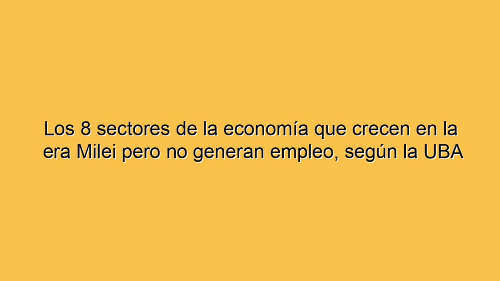 Los 8 sectores de la economía que crecen en la era Milei pero no generan empleo, según la UBA