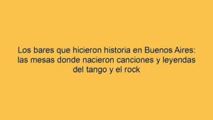 Los bares que hicieron historia en Buenos Aires: las mesas donde nacieron canciones y leyendas del tango y el rock