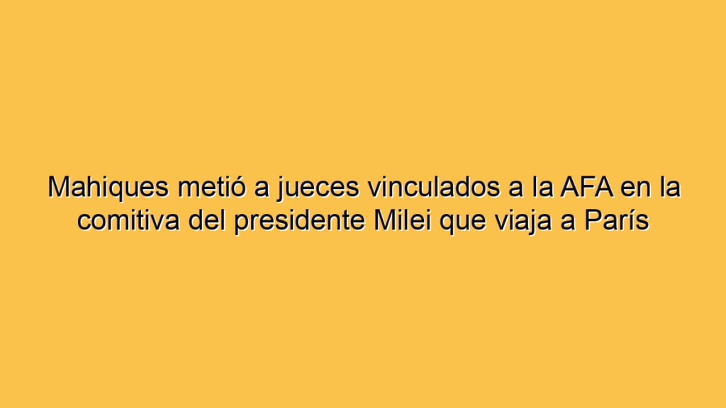 Mahiques metió a jueces vinculados a la AFA en la comitiva del presidente Milei que viaja a París