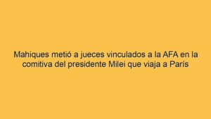 Mahiques metió a jueces vinculados a la AFA en la comitiva del presidente Milei que viaja a París