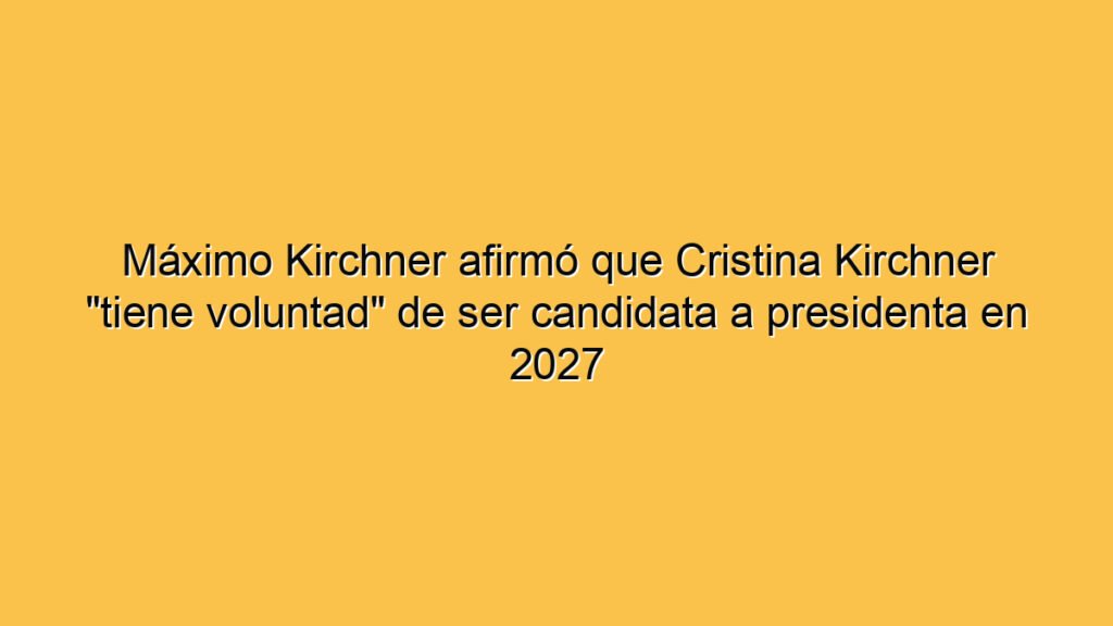 Máximo Kirchner afirmó que Cristina Kirchner "tiene voluntad" de ser candidata a presidenta en 2027