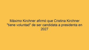 Máximo Kirchner afirmó que Cristina Kirchner "tiene voluntad" de ser candidata a presidenta en 2027