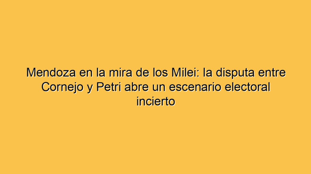Mendoza en la mira de los Milei: la disputa entre Cornejo y Petri abre un escenario electoral incierto
